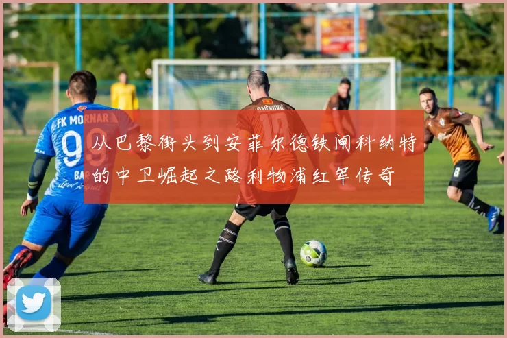 从巴黎街头到安菲尔德铁闸科纳特的中卫崛起之路利物浦红军传奇